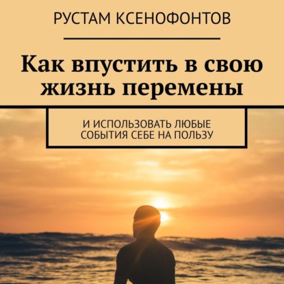 Как впустить в свою жизнь перемены. И использовать любые события себе на пользу — Рустам Ксенофонтов