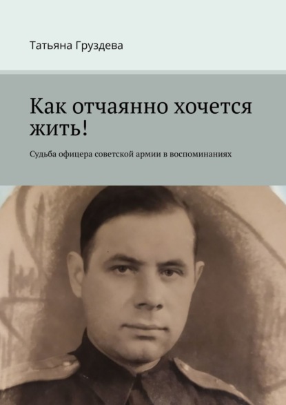 Как отчаянно хочется жить! Судьба офицера советской армии в воспоминаниях — Татьяна Груздева