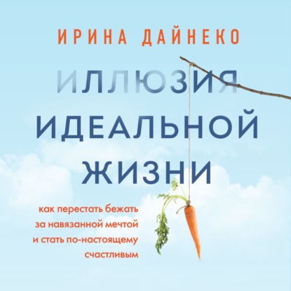 Иллюзия идеальной жизни. Как перестать бежать за навязанной мечтой и стать по-настоящему счастливым - Ирина Дайнеко