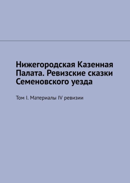 Нижегородская Казенная Палата. Ревизские сказки Семеновского уезда. Том I. Материалы IV ревизии - Михаил Юрьевич Болоничев