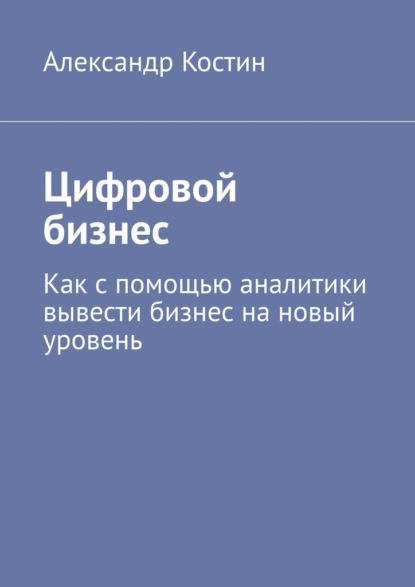 Цифровой бизнес. Как с помощью аналитики вывести бизнес на новый уровень - Александр Костин