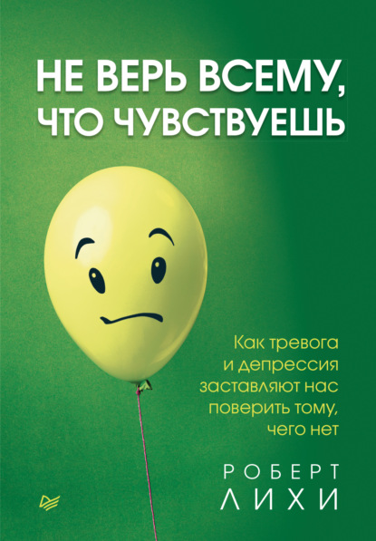 Не верь всему, что чувствуешь. Как тревога и депрессия заставляют нас поверить тому, чего нет — Роберт Лихи