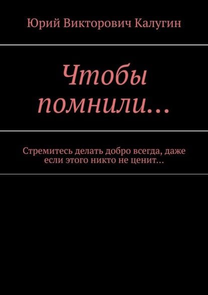 Чтобы помнили… Стремитесь делать добро всегда, даже если этого никто не ценит… - Юрий Викторович Калугин