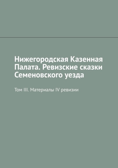 Нижегородская Казенная Палата. Ревизские сказки Семеновского уезда. Том III. Материалы IV ревизии - Михаил Юрьевич Болоничев