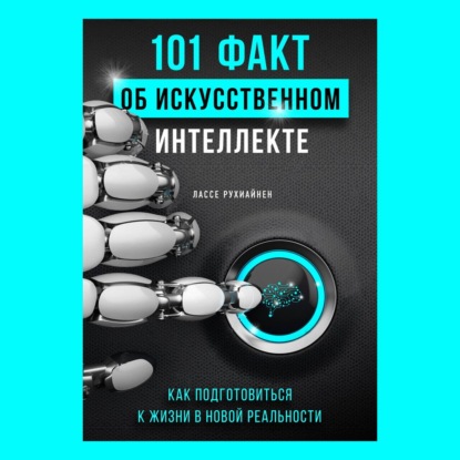 101 факт об искусственном интеллекте. Как подготовиться к жизни в новой реальности - Лассе Рухиайнен