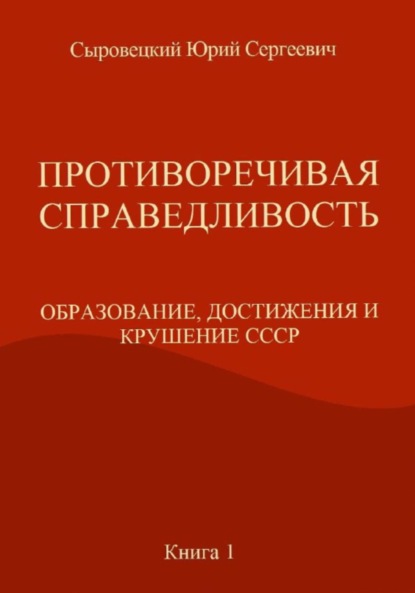 ПРОТИВОРЕЧИВАЯ СПРАВЕДЛИВОСТЬ (ОБРАЗОВАНИЕ, ДОСТИЖЕНИЯ И КРУШЕНИЕ СССР) Книга – 1 — Юрий Сергеевич Сыровецкий