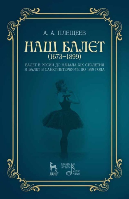 Наш балет (1673 — 1899). Балет в России до начала ХIХ столетия и балет в Санкт-Петербурге до 1899 года - А. А. Плещеев