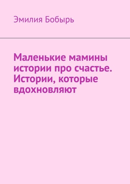 Маленькие мамины истории про счастье. Истории, которые вдохновляют - Эмилия Бобырь