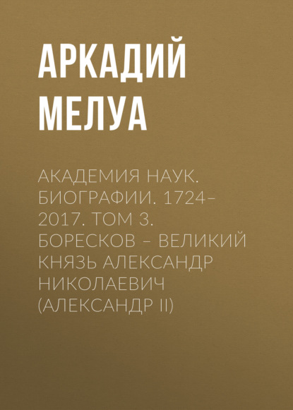 Академия наук. Биографии. 1724–2017. Том 3. Боресков – Великий князь Александр Николаевич (Александр II) - Аркадий Мелуа