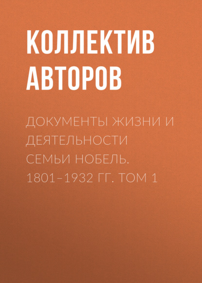 Документы жизни и деятельности семьи Нобель. 1801–1932. Том 1 - Коллектив авторов