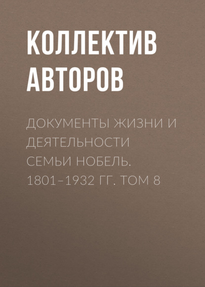 Документы жизни и деятельности семьи Нобель. 1801–1932. Том 8 - Коллектив авторов