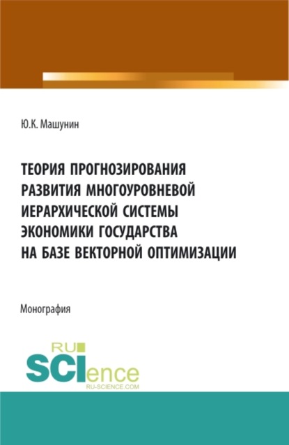 Теория прогнозирования развития многоуровневой иерархической системы экономики государства на базе векторной оптимизации. (Аспирантура, Бакалавриат, Магистратура). Монография. — Юрий Константинович Машунин