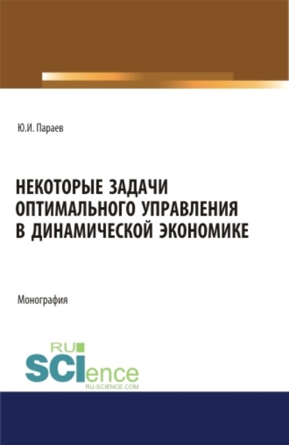 Некоторые задачи оптимального управления в динамической экономике. (Аспирантура, Бакалавриат, Магистратура). Монография. - Юрий Иванович Параев