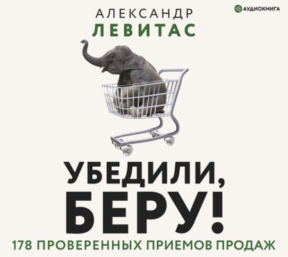 Убедили, беру! 178 проверенных приемов продаж — Александр Левитас