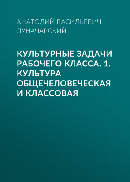 Культурные задачи рабочего класса. 1. Культура общечеловеческая и классовая — Анатолий Васильевич Луначарский