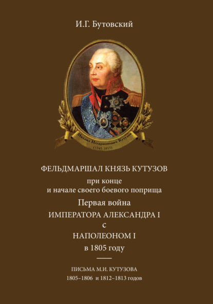 Фельдмаршал князь Кутузов при конце и начале своего боевого поприща. Первая война императора Александра I с Наполеоном I в 1805 году. Письма М. И. Кутузова 1805–1806 и 1812–1813 годов — И.Г. Бутовский