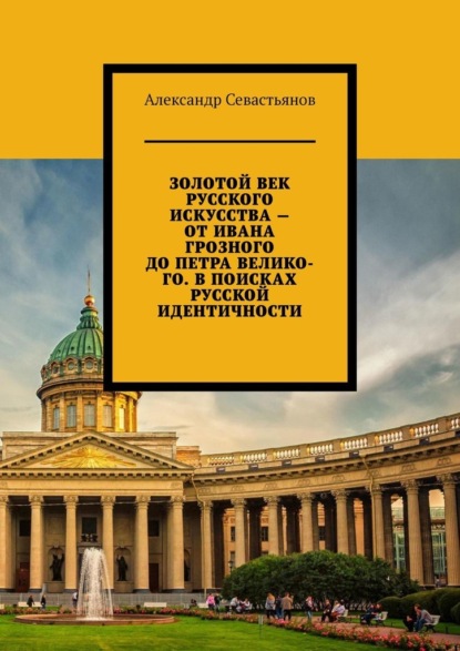 Золотой век русского искусства – от Ивана Грозного до Петра Великого. В поисках русской идентичности — Александр Никитич Севастьянов