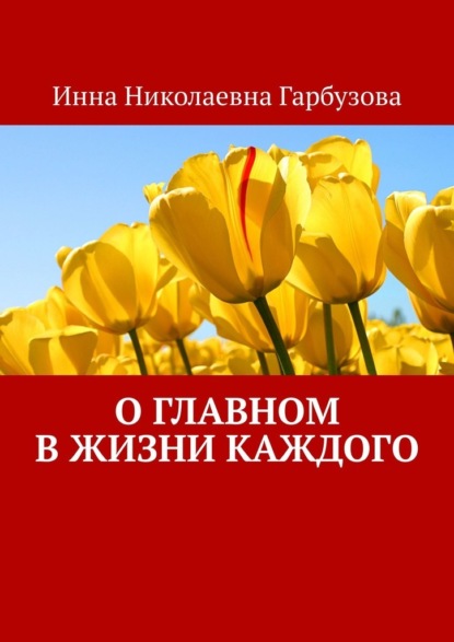 О главном в жизни каждого. О жизни - Инна Николаевна Гарбузова