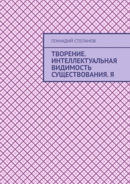 Творение. Интеллектуальная видимость существования. Я — Геннадий Степанов