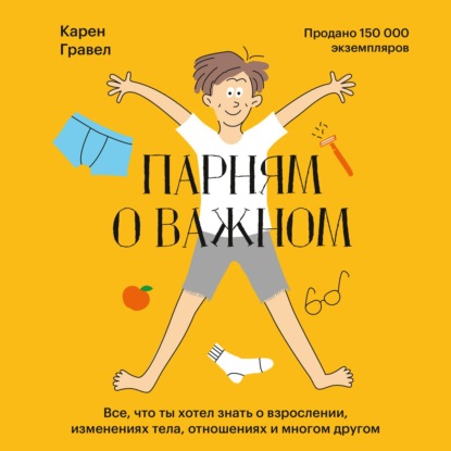 Парням о важном. Все, что ты хотел знать о взрослении, изменениях тела, отношениях и многом другом - Карен Гравел