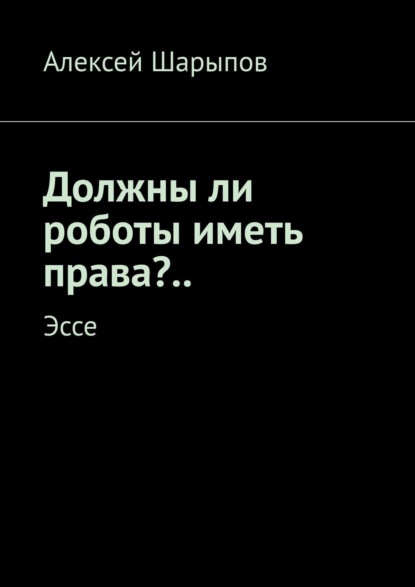 Должны ли роботы иметь права?.. Эссе - Алексей Шарыпов