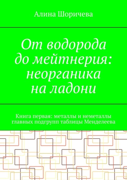 От водорода до мейтнерия: неорганика на ладони. Книга первая: металлы и неметаллы главных подгрупп таблицы Менделеева — Алина Шоричева