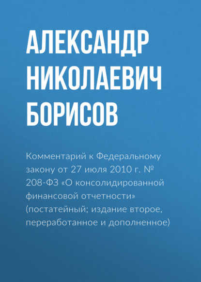 Комментарий к Федеральному закону от 27 июля 2010 г. № 208-ФЗ «О консолидированной финансовой отчетности» (постатейный; издание второе, переработанное и дополненное) - А. Н. Борисов