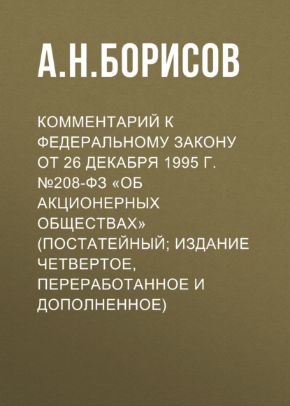 Комментарий к Федеральному закону от 26 декабря 1995 г. №208-ФЗ «Об акционерных обществах» (постатейный; издание четвертое, переработанное и дополненное) - А. Н. Борисов