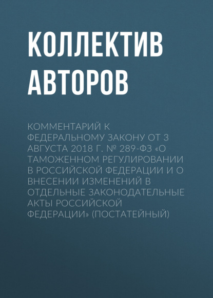 Комментарий к Федеральному закону от 3 августа 2018 г. № 289-ФЗ «О таможенном регулировании в Российской Федерации и о внесении изменений в отдельные законодательные акты Российской Федерации» (постатейный) - Коллектив авторов