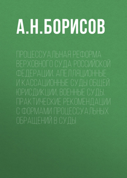 Процессуальная реформа Верховного суда Российской Федерации. Апелляционные и кассационные суды общей юрисдикции, военные суды. Практические рекомендации с формами процессуальных обращений в суды - А. Н. Борисов