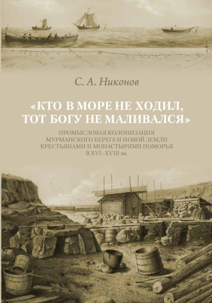 «Кто в море не ходил, тот Богу не маливался» Промысловая колонизация Мурманского берега и Новой Земли крестьянами и монастырями Поморья в XVI–XVIII вв. — С. А. Никонов