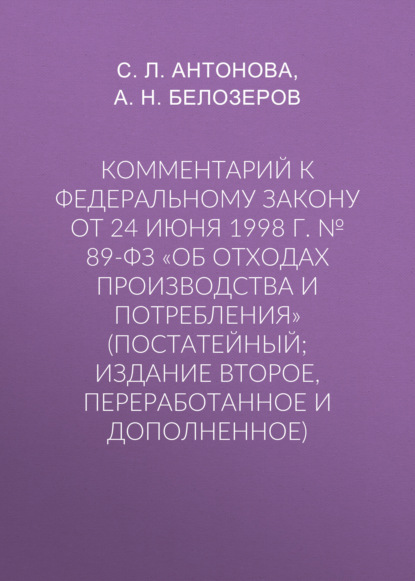 Комментарий к Федеральному закону от 24 июня 1998 г. № 89-ФЗ «Об отходах производства и потребления» (постатейный; издание второе, переработанное и дополненное) - С. Л. Антонова