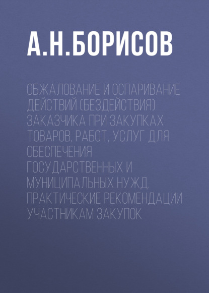 Обжалование и оспаривание действий (бездействия) заказчика при закупках товаров, работ, услуг для обеспечения государственных и муниципальных нужд. Практические рекомендации участникам закупок - А. Н. Борисов