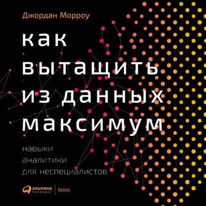 Как вытащить из данных максимум. Навыки аналитики для неспециалистов - Джордан Морроу