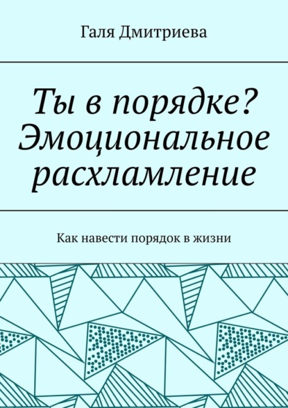 Ты в порядке? Эмоциональное расхламление. Как навести порядок в жизни - Галя Дмитриева