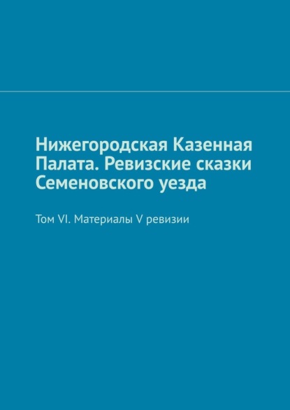 Нижегородская Казенная Палата. Ревизские сказки Семеновского уезда. Том VI. Материалы V ревизии - Михаил Юрьевич Болоничев