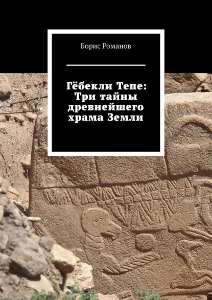 Гёбекли Тепе: Три тайны древнейшего храма Земли — Борис Романов