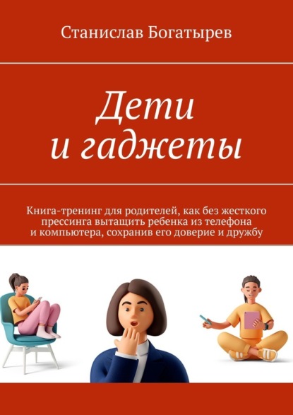 Дети и гаджеты. Книга-тренинг для родителей, как без жесткого прессинга вытащить ребенка из телефона и компьютера, сохранив его доверие и дружбу — Станислав Богатырев