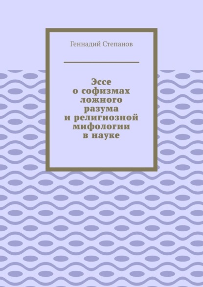 Эссе о софизмах ложного разума и религиозной мифологии в науке — Геннадий Степанов