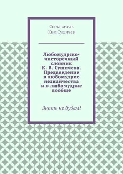 Любомудрско-чисторечный словник К. В. Сушичева. Предвведение в любомудрие незнайчества и в любомудрие вообще. Знать не будем! - Ким Сушичев