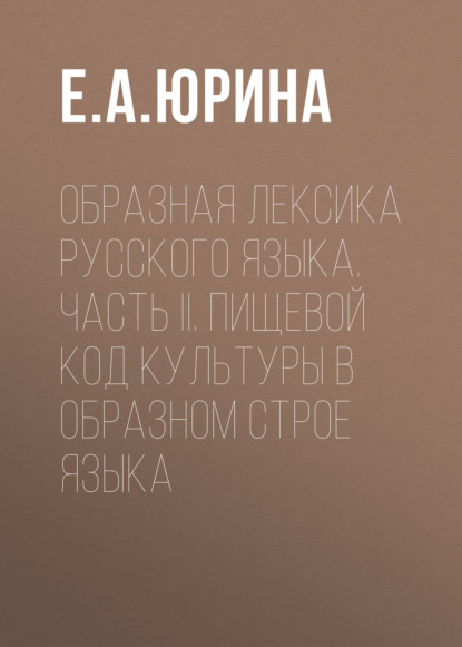 Образная лексика русского языка. Часть II. Пищевой код культуры в образном строе языка - Е. А. Юрина