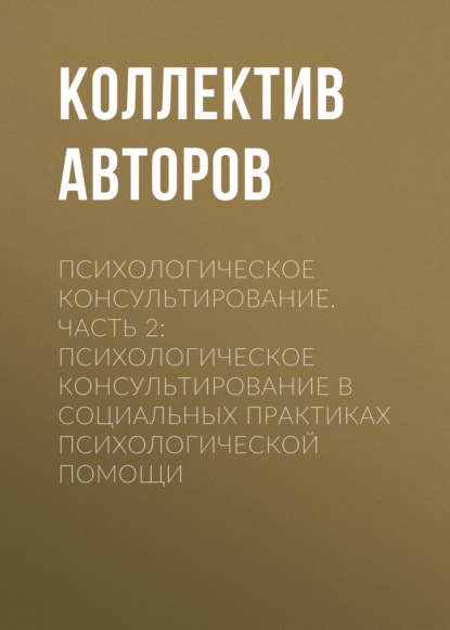 Психологическое консультирование.Часть 2: Психологическое консультирование в социальных практиках психологической помощи - Коллектив авторов