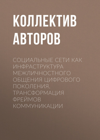 Социальные сети как инфраструктура межличностного общения цифрового поколения. Трансформация фреймов коммуникации - Коллектив авторов