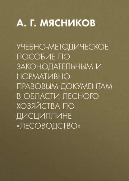 Учебно-методическое пособие по законодательным и нормативно-правовым документам в области лесного хозяйства по дисциплине «Лесоводство» - А. Г. Мясников