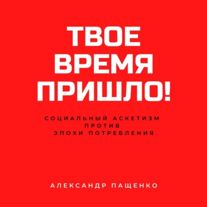 Твое время пришло! Социальный аскетизм против Эпохи потребления - Александр Пащенко