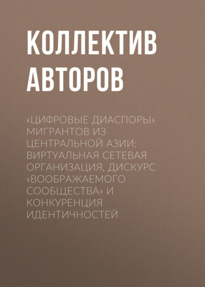 «Цифровые диаспоры» мигрантов из Центральной Азии: виртуальная сетевая организация, дискурс «воображаемого сообщества» и конкуренция идентичностей - Коллектив авторов