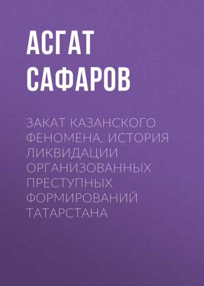 Закат казанского феномена. История ликвидации организованных преступных формирований Татарстана - Асгат Сафаров