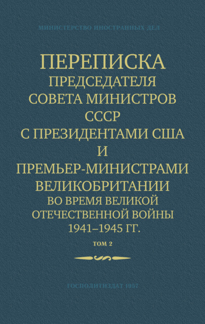 Переписка Председателя Совета Министров СССР с Президентами США и Премьер-Министрами Великобритании во время Великой Отечественной войны 1941–1945 гг. Том 2 - Министерство иностранных дел СССР