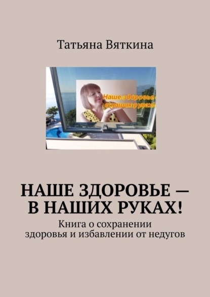 Наше здоровье – в наших руках! Книга о сохранении здоровья и избавлении от недугов — Татьяна Вяткина