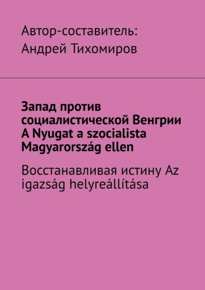 Запад против социалистической Венгрии. A Nyugat a szocialista Magyarorsz?g ellen. Восстанавливая истину. Az igazs?g helyre?ll?t?sa — Андрей Тихомиров